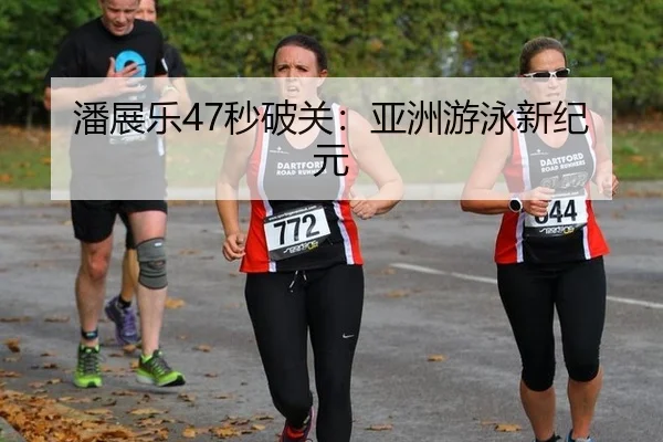 潘展乐47秒破关：亚洲游泳新纪元