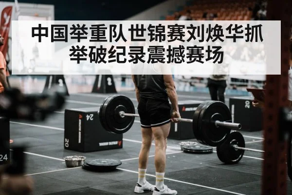 中国举重队世锦赛刘焕华抓举破纪录震撼赛场